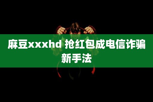 麻豆xxxhd 抢红包成电信诈骗新手法