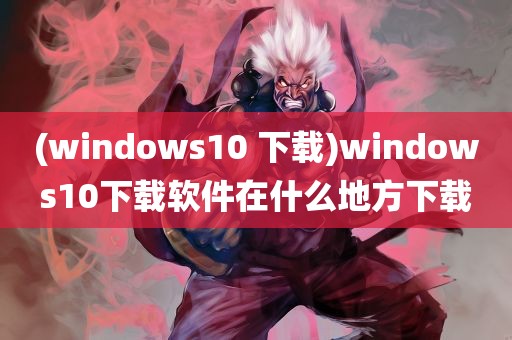 (windows10 下载)windows10下载软件在什么地方下载