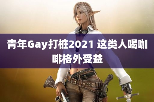 青年Gay打桩2021 这类人喝咖啡格外受益