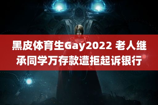 黑皮体育生Gay2022 老人继承同学万存款遭拒起诉银行