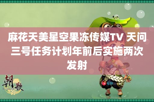 麻花天美星空果冻传媒TV 天问三号任务计划年前后实施两次发射