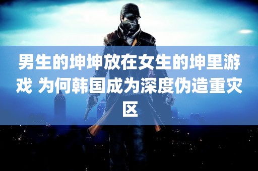 男生的坤坤放在女生的坤里游戏 为何韩国成为深度伪造重灾区