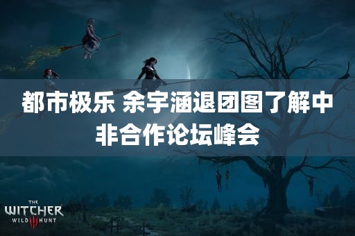 都市极乐 余宇涵退团图了解中非合作论坛峰会