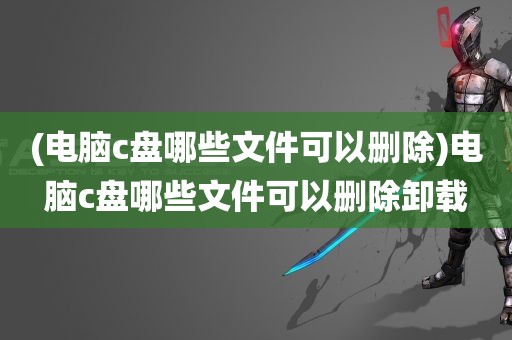 (电脑c盘哪些文件可以删除)电脑c盘哪些文件可以删除卸载