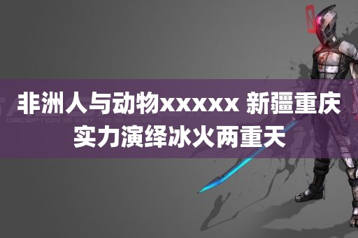 非洲人与动物xxxxx 新疆重庆实力演绎冰火两重天