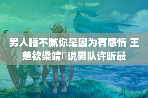 男人睡不腻你是因为有感情 王楚钦梁靖崑说男队许昕最