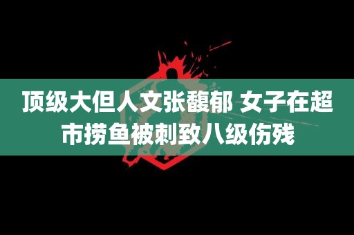 顶级大但人文张馥郁 女子在超市捞鱼被刺致八级伤残