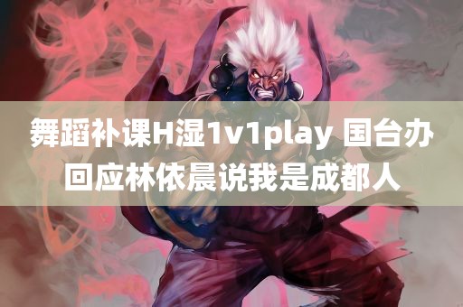 舞蹈补课H湿1v1play 国台办回应林依晨说我是成都人