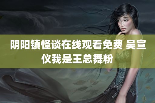 阴阳镇怪谈在线观看免费 吴宣仪我是王总舞粉