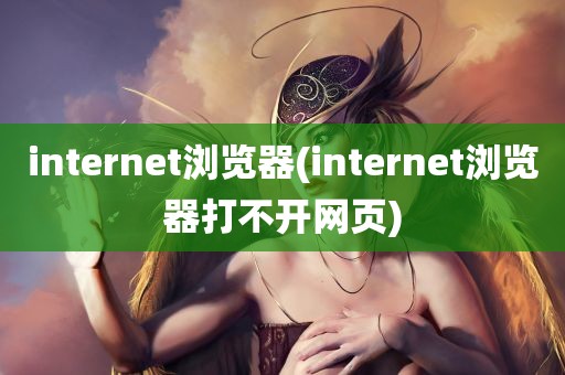 internet浏览器(internet浏览器打不开网页)