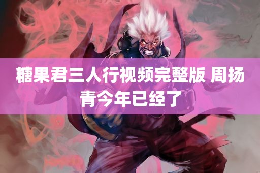 糖果君三人行视频完整版 周扬青今年已经了