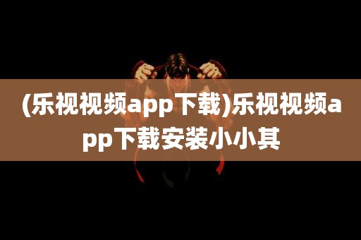 (乐视视频app下载)乐视视频app下载安装小小其