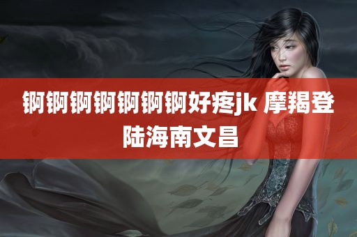 锕锕锕锕锕锕锕好疼jk 摩羯登陆海南文昌