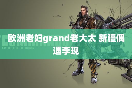 欧洲老妇grand老大太 新疆偶遇李现