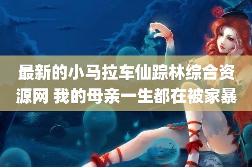 最新的小马拉车仙踪林综合资源网 我的母亲一生都在被家暴