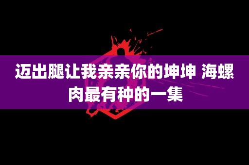 迈出腿让我亲亲你的坤坤 海螺肉最有种的一集