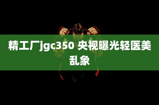 精工厂jgc350 央视曝光轻医美乱象