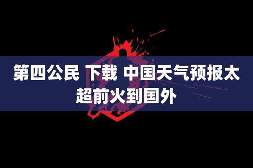 第四公民 下载 中国天气预报太超前火到国外