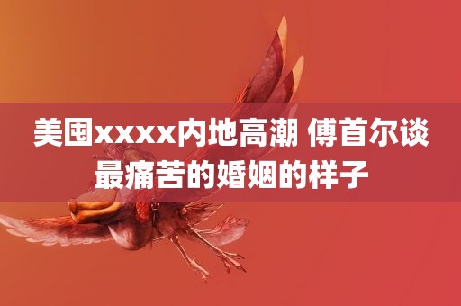 美囤xxxx内地高潮 傅首尔谈最痛苦的婚姻的样子