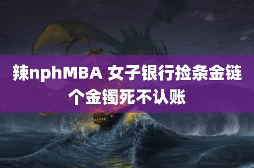 辣nphMBA 女子银行捡条金链个金镯死不认账