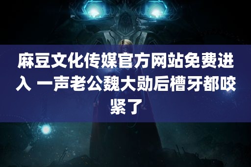 麻豆文化传媒官方网站免费进入 一声老公魏大勋后槽牙都咬紧了