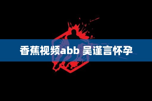 香蕉视频abb 吴谨言怀孕