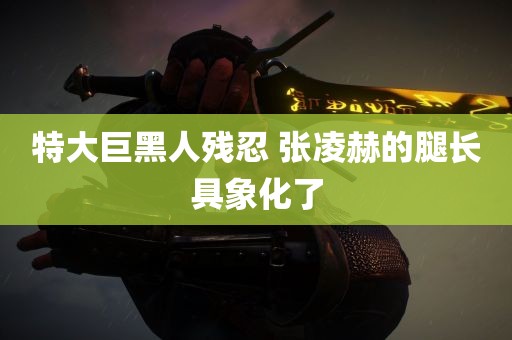 特大巨黑人残忍 张凌赫的腿长具象化了