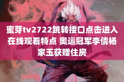 蜜芽tv2722跳转接口点击进入在线观看特点 奥运冠军李倩杨家玉获赠住房