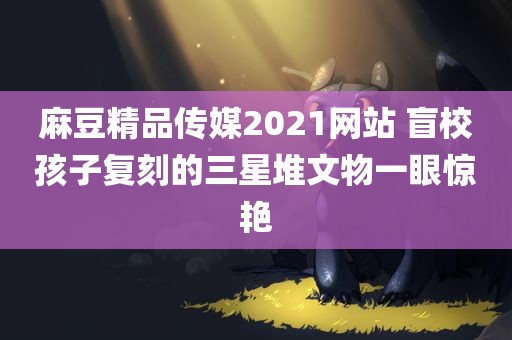 麻豆精品传媒2021网站 盲校孩子复刻的三星堆文物一眼惊艳