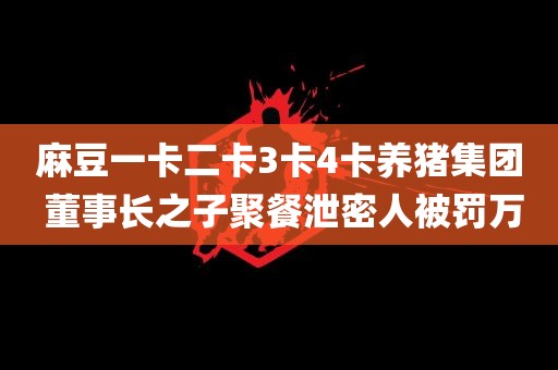 麻豆一卡二卡3卡4卡养猪集团 董事长之子聚餐泄密人被罚万