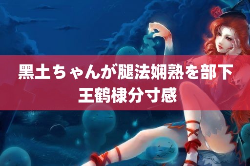 黑土ちゃんが腿法娴熟を部下 王鹤棣分寸感