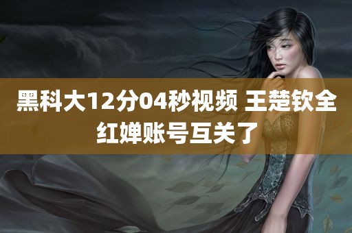 黑科大12分04秒视频 王楚钦全红婵账号互关了