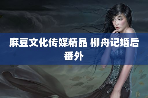 麻豆文化传媒精品 柳舟记婚后番外