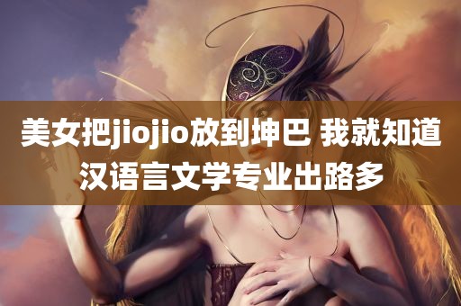 美女把jiojio放到坤巴 我就知道汉语言文学专业出路多