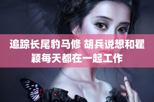 追踪长尾豹马修 胡兵说想和瞿颖每天都在一起工作