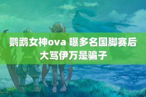 鹦鹉女神ova 曝多名国脚赛后大骂伊万是骗子