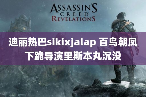 迪丽热巴sikixjalap 百鸟朝凤下跪导演里斯本丸沉没