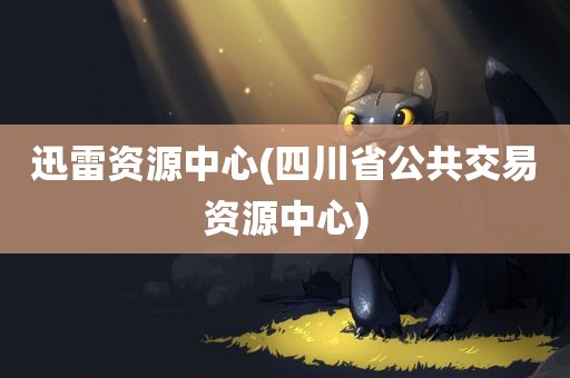 迅雷资源中心(四川省公共交易资源中心)