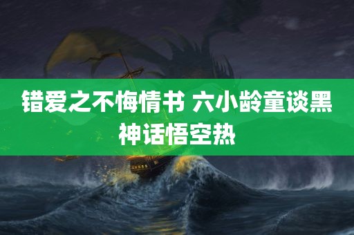 错爱之不悔情书 六小龄童谈黑神话悟空热