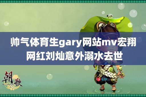 帅气体育生gary网站mv宏翔 网红刘灿意外溺水去世