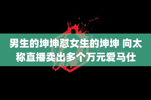 男生的坤坤怼女生的坤坤 向太称直播卖出多个万元爱马仕