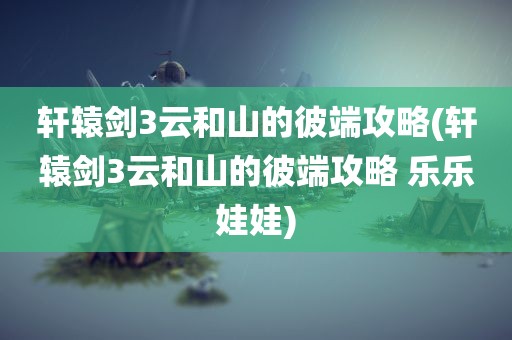 轩辕剑3云和山的彼端攻略(轩辕剑3云和山的彼端攻略 乐乐娃娃)