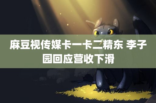 麻豆视传媒卡一卡二精东 李子园回应营收下滑