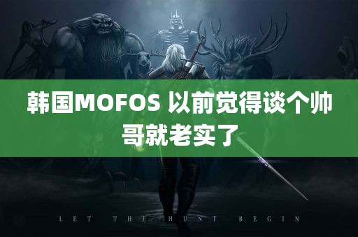 韩国MOFOS 以前觉得谈个帅哥就老实了