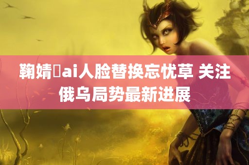 鞠婧祎ai人脸替换忘忧草 关注俄乌局势最新进展