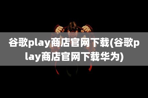 谷歌play商店官网下载(谷歌play商店官网下载华为)