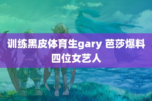 训练黑皮体育生gary 芭莎爆料四位女艺人