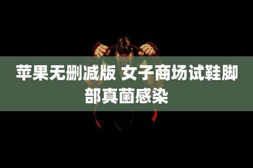 苹果无删减版 女子商场试鞋脚部真菌感染