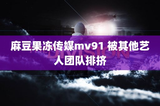 麻豆果冻传媒mv91 被其他艺人团队排挤