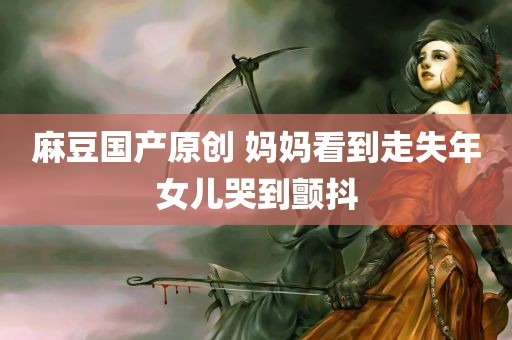 麻豆国产原创 妈妈看到走失年女儿哭到颤抖